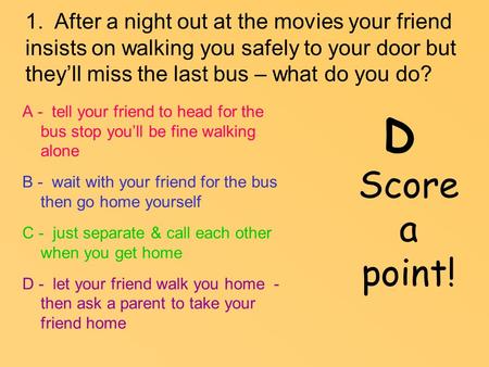 1. After a night out at the movies your friend insists on walking you safely to your door but they’ll miss the last bus – what do you do? A - tell your.