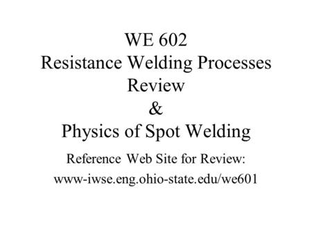 WE 602 Resistance Welding Processes Review & Physics of Spot Welding Reference Web Site for Review: www-iwse.eng.ohio-state.edu/we601.