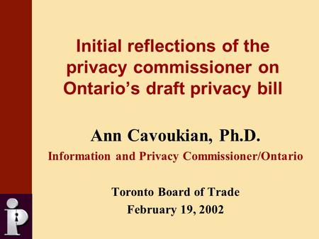 Initial reflections of the privacy commissioner on Ontario’s draft privacy bill Ann Cavoukian, Ph.D. Information and Privacy Commissioner/Ontario Toronto.