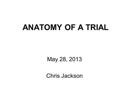 ANATOMY OF A TRIAL May 28, 2013 Chris Jackson. Anatomy of a Trial Background and Agenda.