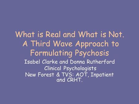 What is Real and What is Not. A Third Wave Approach to Formulating Psychosis Isabel Clarke and Donna Rutherford Clinical Psychologists New Forest & TVS: