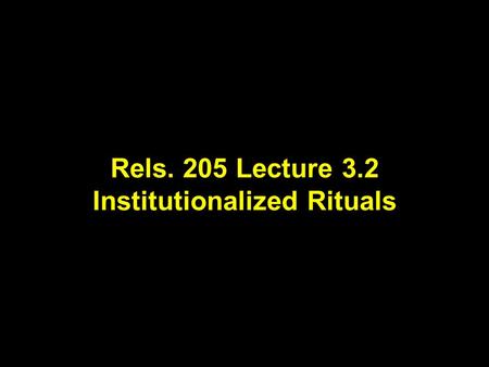 Rels. 205 Lecture 3.2 Institutionalized Rituals. Lecture Outline for Part One of Rels 205.01 Week 1 Lecture 1 What is “Religion”? Lecture 2 Studying “Religion”