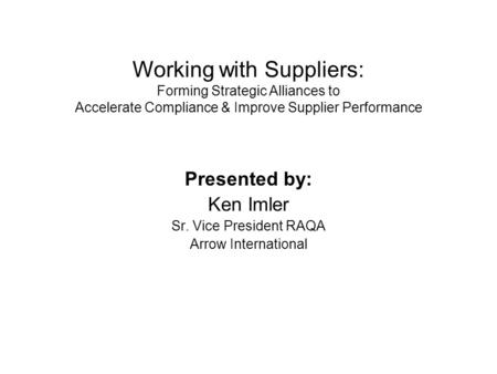 Presented by: Ken Imler Sr. Vice President RAQA Arrow International Working with Suppliers: Forming Strategic Alliances to Accelerate Compliance & Improve.