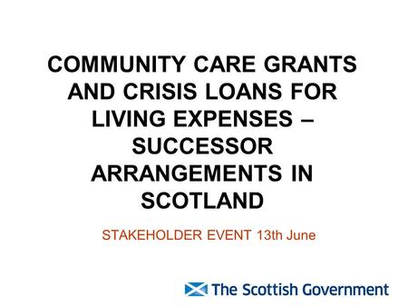 COMMUNITY CARE GRANTS AND CRISIS LOANS FOR LIVING EXPENSES – SUCCESSOR ARRANGEMENTS IN SCOTLAND STAKEHOLDER EVENT 13th June.