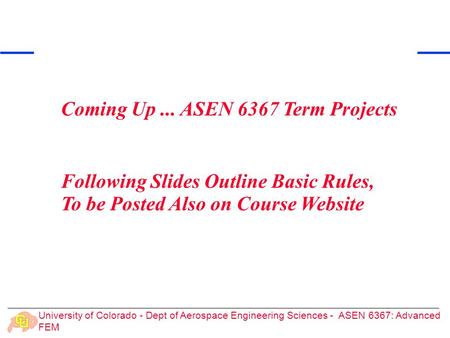 University of Colorado - Dept of Aerospace Engineering Sciences - ASEN 6367: Advanced FEM Coming Up... ASEN 6367 Term Projects Following Slides Outline.