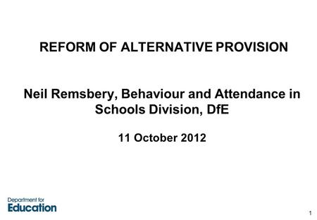 REFORM OF ALTERNATIVE PROVISION Neil Remsbery, Behaviour and Attendance in Schools Division, DfE 11 October 2012 1.