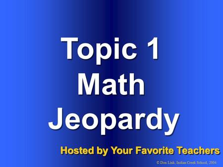 Topic 1 Math Topic 1 Math Hosted by Your Favorite Teachers © Don Link, Indian Creek School, 2004 Jeopardy.