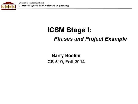 University of Southern California Center for Systems and Software Engineering Barry Boehm CS 510, Fall 2014 ICSM Stage I: Phases and Project Example.