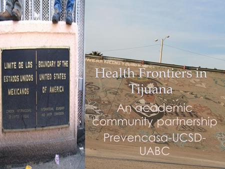 Health Frontiers in Tijuana An academic community partnership Prevencasa-UCSD- UABC.