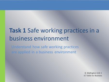 Task 1 Safe working practices in a business environment Understand how safe working practices are applied in a business environment B. Wallington Unit.