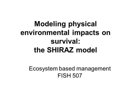 Modeling physical environmental impacts on survival: the SHIRAZ model Ecosystem based management FISH 507.