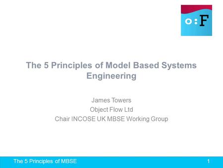 The 5 Principles of MBSE 1 The 5 Principles of Model Based Systems Engineering James Towers Object Flow Ltd Chair INCOSE UK MBSE Working Group.