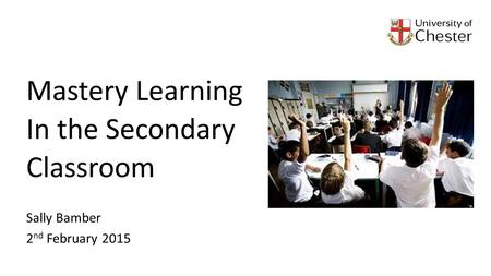 Mastery Learning In the Secondary Classroom Sally Bamber 2 nd February 2015.