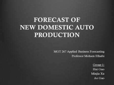 FORECAST OF NEW DOMESTIC AUTO PRODUCTION MGT 267 Applied Business Forecasting Professor Mohsen Elhafsi Group 1: Hui Guo Minjia Xu Ao Gao.