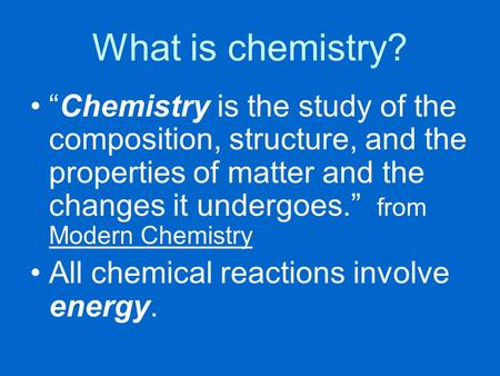 What is chemistry? “Chemistry is the study of the composition, structure, and the properties of matter and the changes it undergoes.” from Modern Chemistry.