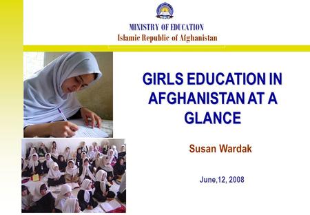 GIRLS EDUCATION IN AFGHANISTAN AT A GLANCE MINISTRY OF EDUCATION Islamic Republic of Afghanistan June,12, 2008 Susan Wardak.