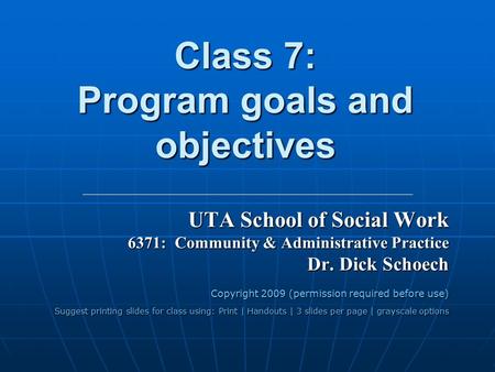 Class 7: Program goals and objectives UTA School of Social Work 6371: Community & Administrative Practice Dr. Dick Schoech Copyright 2009 (permission required.