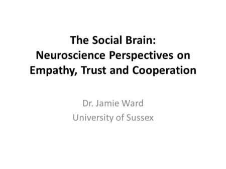 The Social Brain: Neuroscience Perspectives on Empathy, Trust and Cooperation Dr. Jamie Ward University of Sussex.