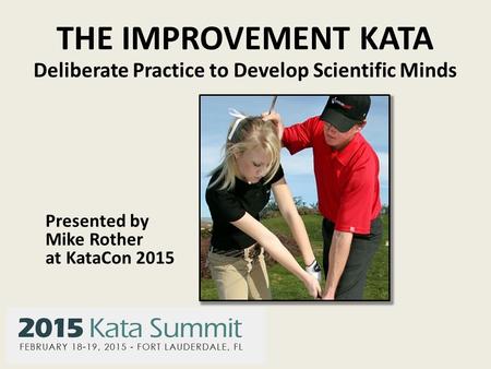 THE IMPROVEMENT KATA Deliberate Practice to Develop Scientific Minds Presented by Mike Rother at KataCon 2015.