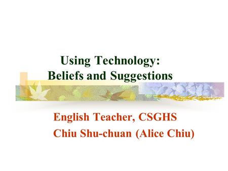 Using Technology: Beliefs and Suggestions English Teacher, CSGHS Chiu Shu-chuan (Alice Chiu)