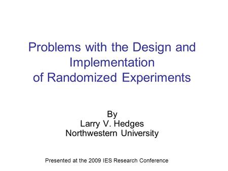 Problems with the Design and Implementation of Randomized Experiments By Larry V. Hedges Northwestern University Presented at the 2009 IES Research Conference.