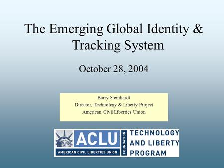 The Emerging Global Identity & Tracking System October 28, 2004 Barry Steinhardt Director, Technology & Liberty Project American Civil Liberties Union.