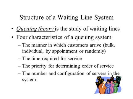 Structure of a Waiting Line System Queuing theory is the study of waiting lines Four characteristics of a queuing system: –The manner in which customers.