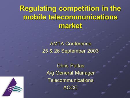 Regulating competition in the mobile telecommunications market AMTA Conference 25 & 26 September 2003 Chris Pattas A/g General Manager TelecommunicationsACCC.