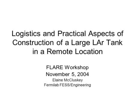 Logistics and Practical Aspects of Construction of a Large LAr Tank in a Remote Location FLARE Workshop November 5, 2004 Elaine McCluskey Fermilab FESS/Engineering.