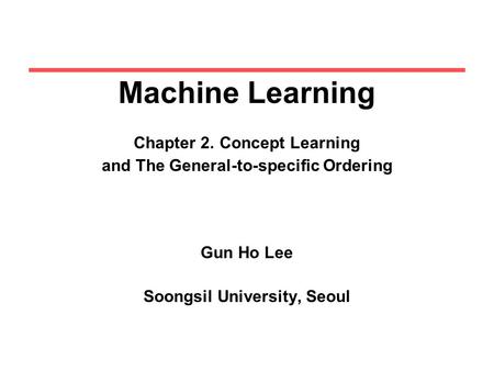 Machine Learning Chapter 2. Concept Learning and The General-to-specific Ordering Gun Ho Lee Soongsil University, Seoul.