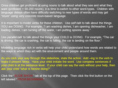 Once children get proficient at using nouns to talk about what they see and what they want (proficient = 50-200 nouns), it is time to switch to other.