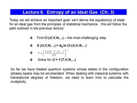 Lecture 6. Entropy of an Ideal Gas (Ch. 3) Find  (U,V,N,...) – the most challenging step S (U,V,N,...) = k B ln  (U,V,N,...) Solve for U = f (T,V,N,...)