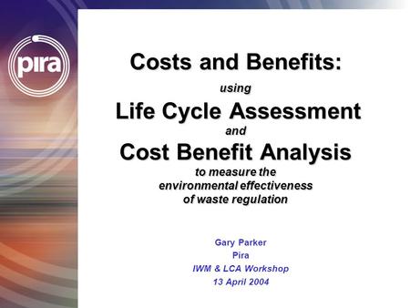 Costs and Benefits: using Life Cycle Assessment and Cost Benefit Analysis to measure the environmental effectiveness of waste regulation Gary Parker Pira.