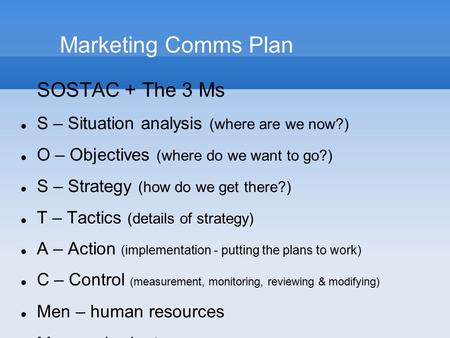 Marketing Comms Plan SOSTAC + The 3 Ms S – Situation analysis (where are we now?) O – Objectives (where do we want to go?) S – Strategy (how do we get.