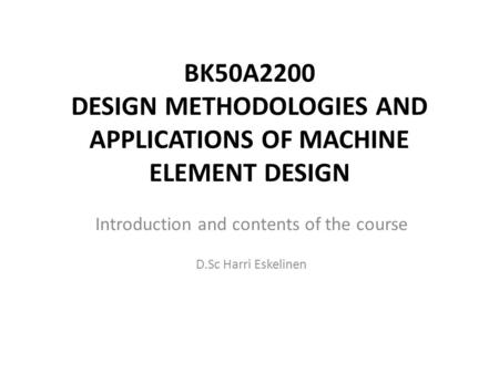 BK50A2200 DESIGN METHODOLOGIES AND APPLICATIONS OF MACHINE ELEMENT DESIGN Introduction and contents of the course D.Sc Harri Eskelinen.