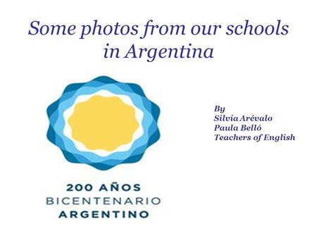 Some photos from our schools in Argentina By Silvia Arévalo Paula Belló Teachers of English.