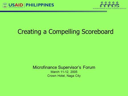 Creating a Compelling Scoreboard Microfinance Supervisor’s Forum March 11-12, 2005 Crown Hotel, Naga City.