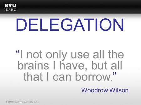 © 2014 Brigham Young University–Idaho “I not only use all the brains I have, but all that I can borrow. ” Woodrow Wilson DELEGATION.