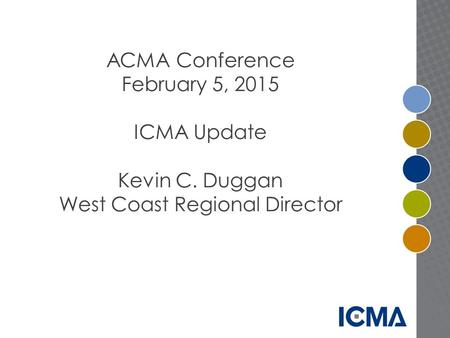 ACMA Conference February 5, 2015 ICMA Update Kevin C. Duggan West Coast Regional Director.