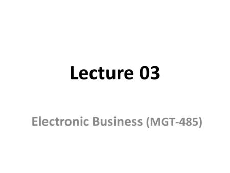 Lecture 03 Electronic Business (MGT-485). Recap - Lecture 02 Historical events of electronic world How Internet works? Relationship between e-business.