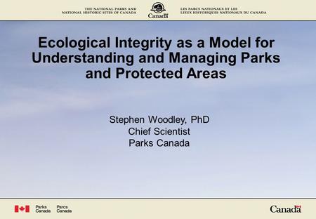 Ecological Integrity as a Model for Understanding and Managing Parks and Protected Areas Stephen Woodley, PhD Chief Scientist Parks Canada.