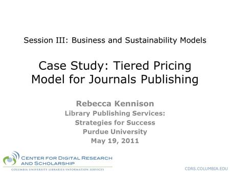 CDRS.COLUMBIA.EDU Session III: Business and Sustainability Models Case Study: Tiered Pricing Model for Journals Publishing Rebecca Kennison Library Publishing.