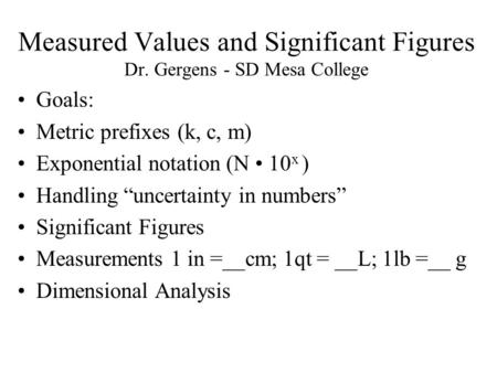 Measured Values and Significant Figures Dr. Gergens - SD Mesa College Goals: Metric prefixes (k, c, m) Exponential notation (N 10 x ) Handling “uncertainty.