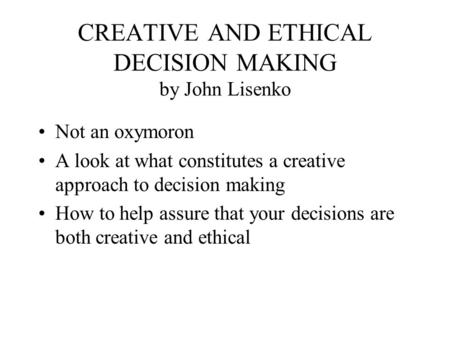 CREATIVE AND ETHICAL DECISION MAKING by John Lisenko Not an oxymoron A look at what constitutes a creative approach to decision making How to help assure.