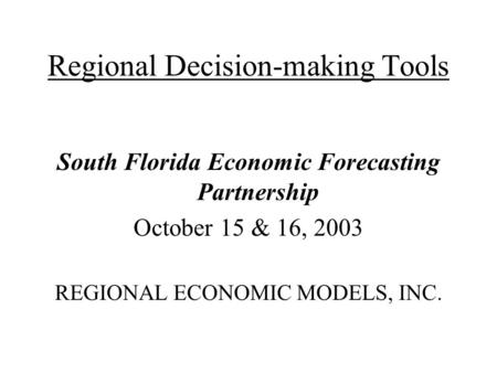 Regional Decision-making Tools South Florida Economic Forecasting Partnership October 15 & 16, 2003 REGIONAL ECONOMIC MODELS, INC.