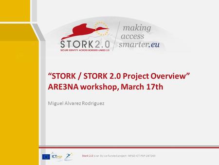 “STORK / STORK 2.0 Project Overview” ARE3NA workshop, March 17th Miguel Alvarez Rodriguez Stork 2.0 is an EU co-funded project INFSO-ICT-PSP-297263.