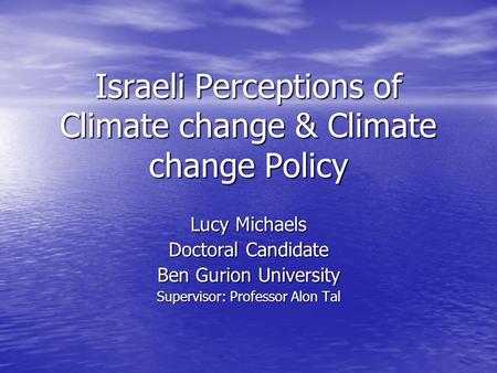 Israeli Perceptions of Climate change & Climate change Policy Lucy Michaels Doctoral Candidate Ben Gurion University Supervisor: Professor Alon Tal.