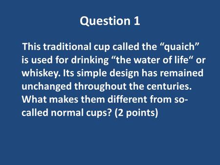 Question 1 This traditional cup called the “quaich” is used for drinking “the water of life“ or whiskey. Its simple design has remained unchanged throughout.