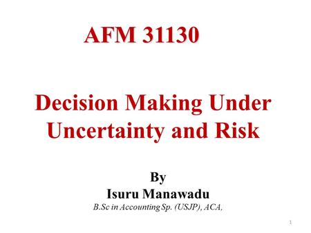 Decision Making Under Uncertainty and Risk 1 By Isuru Manawadu B.Sc in Accounting Sp. (USJP), ACA, AFM 31130.