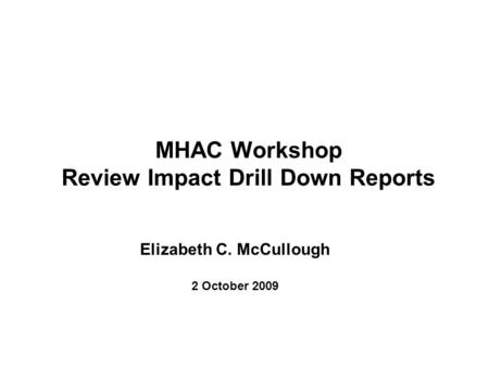 MHAC Workshop Review Impact Drill Down Reports Elizabeth C. McCullough 2 October 2009.